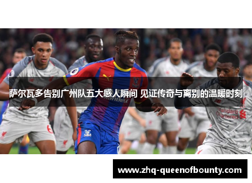 萨尔瓦多告别广州队五大感人瞬间 见证传奇与离别的温暖时刻 萨尔瓦多告别广州队五大感人瞬间 见证传奇与离别的温暖时刻