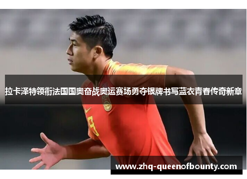 拉卡泽特领衔法国国奥奋战奥运赛场勇夺银牌书写蓝衣青春传奇新章