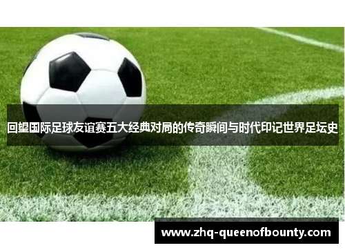 回望国际足球友谊赛五大经典对局的传奇瞬间与时代印记世界足坛史 回望国际足球友谊赛五大经典对局的传奇瞬间与时代印记世界足坛史